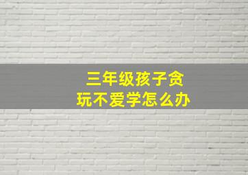 三年级孩子贪玩不爱学怎么办