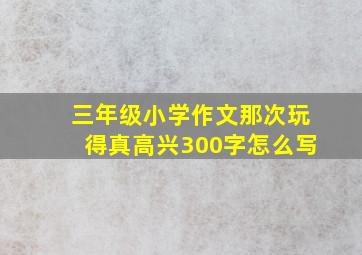 三年级小学作文那次玩得真高兴300字怎么写