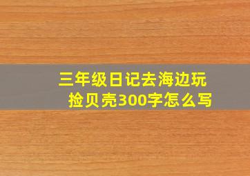 三年级日记去海边玩捡贝壳300字怎么写