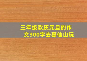 三年级欢庆元旦的作文300字去葛仙山玩