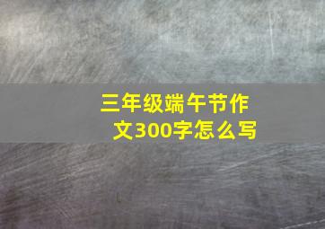 三年级端午节作文300字怎么写