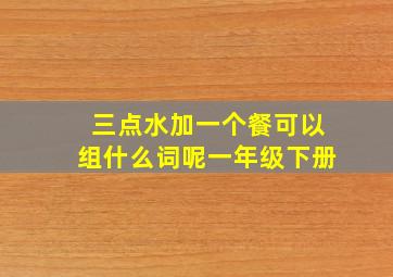 三点水加一个餐可以组什么词呢一年级下册