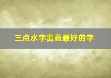 三点水字寓意最好的字