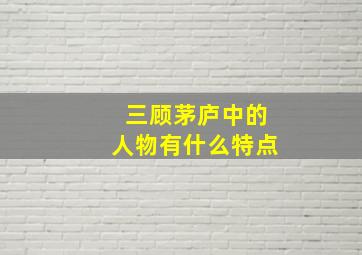 三顾茅庐中的人物有什么特点