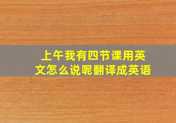 上午我有四节课用英文怎么说呢翻译成英语