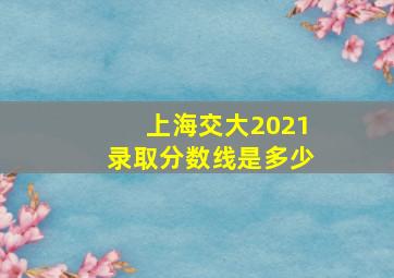 上海交大2021录取分数线是多少