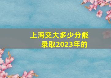 上海交大多少分能录取2023年的