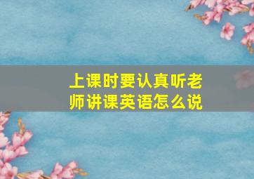 上课时要认真听老师讲课英语怎么说