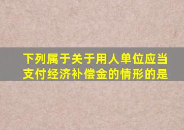 下列属于关于用人单位应当支付经济补偿金的情形的是