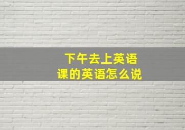 下午去上英语课的英语怎么说