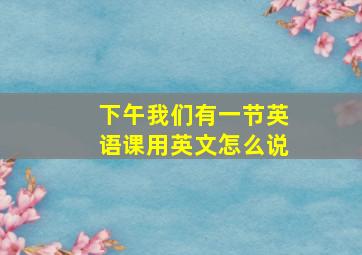 下午我们有一节英语课用英文怎么说