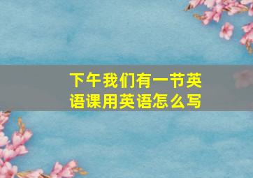 下午我们有一节英语课用英语怎么写