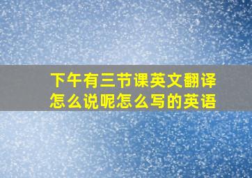 下午有三节课英文翻译怎么说呢怎么写的英语