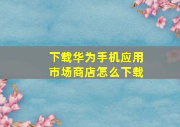 下载华为手机应用市场商店怎么下载