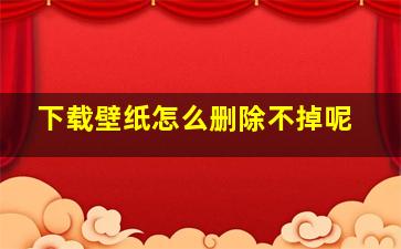 下载壁纸怎么删除不掉呢