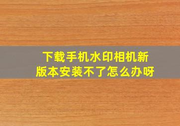 下载手机水印相机新版本安装不了怎么办呀