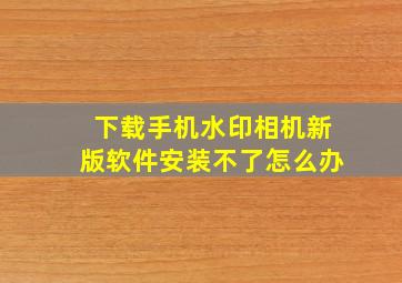 下载手机水印相机新版软件安装不了怎么办