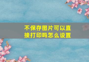 不保存图片可以直接打印吗怎么设置