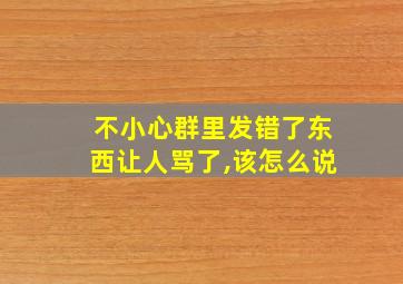 不小心群里发错了东西让人骂了,该怎么说