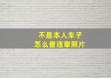 不是本人车子怎么查违章照片