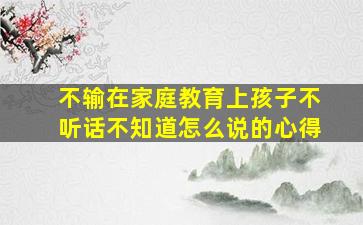 不输在家庭教育上孩子不听话不知道怎么说的心得