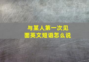 与某人第一次见面英文短语怎么说