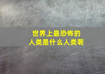 世界上最恐怖的人类是什么人类呢