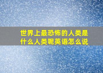 世界上最恐怖的人类是什么人类呢英语怎么说