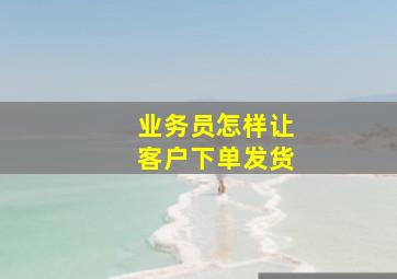 业务员怎样让客户下单发货