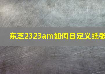 东芝2323am如何自定义纸张