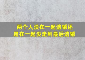 两个人没在一起遗憾还是在一起没走到最后遗憾