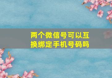 两个微信号可以互换绑定手机号码吗