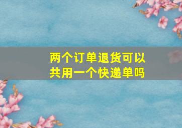 两个订单退货可以共用一个快递单吗