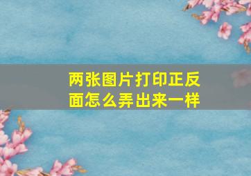 两张图片打印正反面怎么弄出来一样