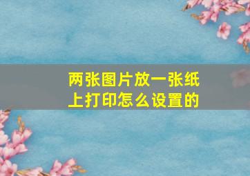 两张图片放一张纸上打印怎么设置的