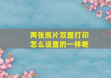 两张照片双面打印怎么设置的一样呢