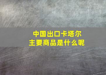 中国出口卡塔尔主要商品是什么呢