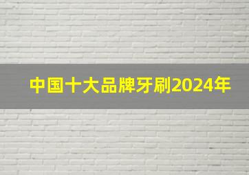 中国十大品牌牙刷2024年