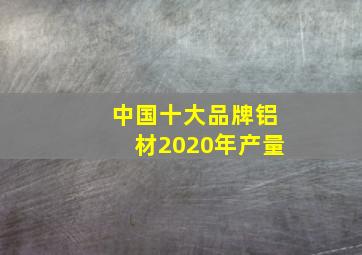 中国十大品牌铝材2020年产量