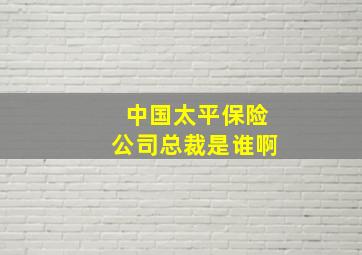 中国太平保险公司总裁是谁啊