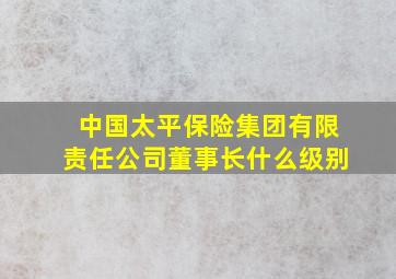 中国太平保险集团有限责任公司董事长什么级别