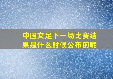 中国女足下一场比赛结果是什么时候公布的呢