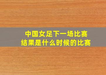 中国女足下一场比赛结果是什么时候的比赛