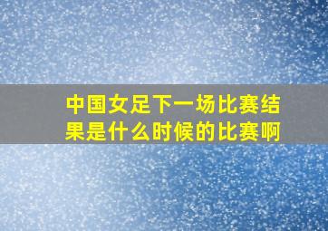 中国女足下一场比赛结果是什么时候的比赛啊