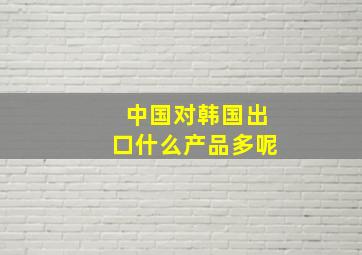 中国对韩国出口什么产品多呢