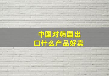 中国对韩国出口什么产品好卖