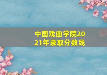 中国戏曲学院2021年录取分数线