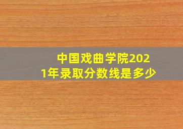 中国戏曲学院2021年录取分数线是多少