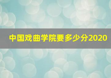 中国戏曲学院要多少分2020