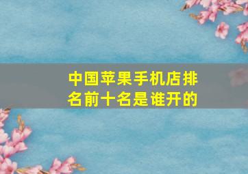 中国苹果手机店排名前十名是谁开的